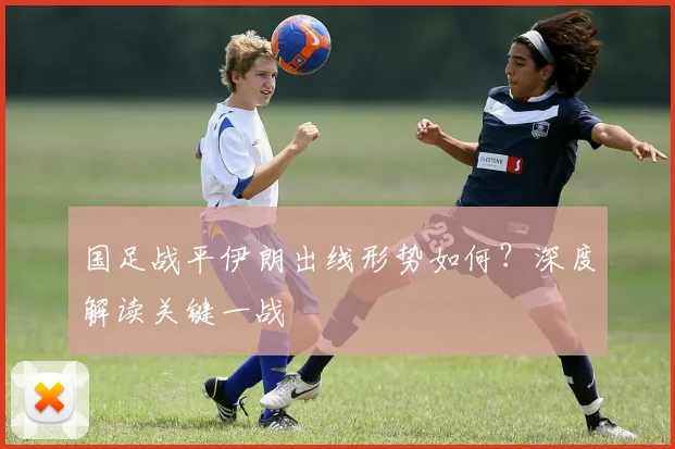 国足战平伊朗出线形势如何？深度解读关键一战